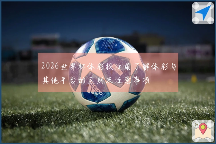 2026世界杯体彩投注前了解体彩与其他平台的区别及注意事项